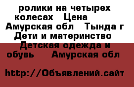 ролики на четырех колесах › Цена ­ 600 - Амурская обл., Тында г. Дети и материнство » Детская одежда и обувь   . Амурская обл.